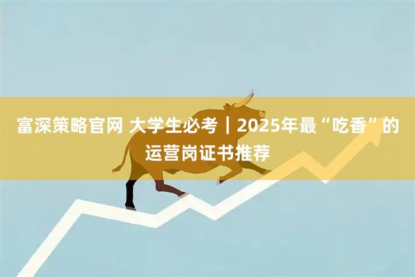 富深策略官网 大学生必考｜2025年最“吃香”的运营岗证书推荐