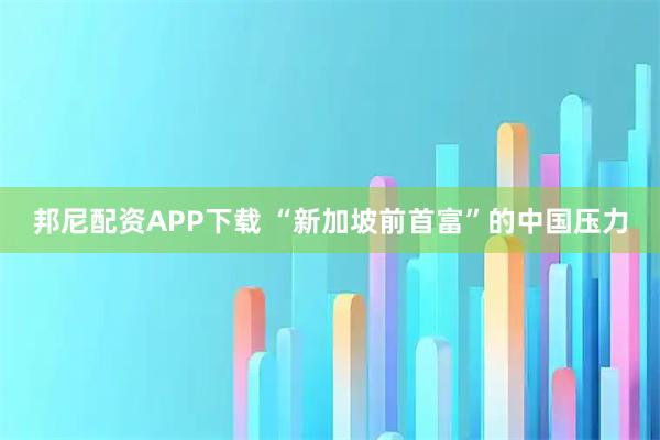 邦尼配资APP下载 “新加坡前首富”的中国压力