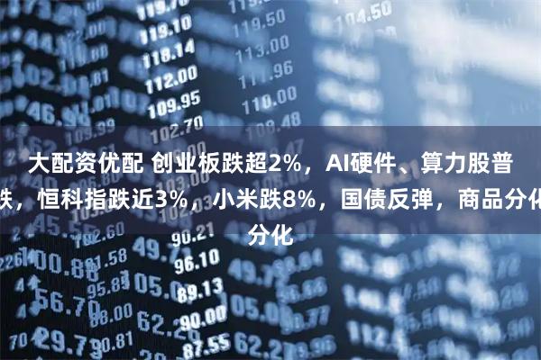 大配资优配 创业板跌超2%，AI硬件、算力股普跌，恒科指跌近3%，小米跌8%，国债反弹，商品分化