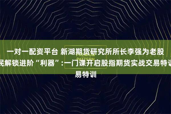 一对一配资平台 新湖期货研究所所长李强为老股民解锁进阶“利器”:一门课开启股指期货实战交易特训