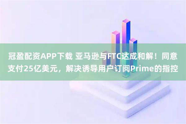 冠盈配资APP下载 亚马逊与FTC达成和解！同意支付25亿美元，解决诱导用户订阅Prime的指控