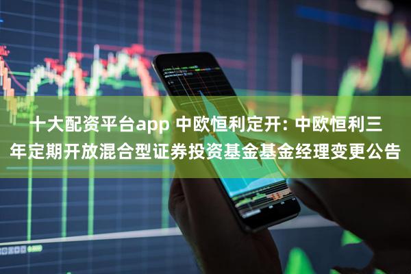 十大配资平台app 中欧恒利定开: 中欧恒利三年定期开放混合型证券投资基金基金经理变更公告