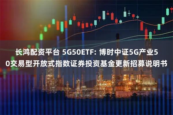 长鸿配资平台 5G50ETF: 博时中证5G产业50交易型开放式指数证券投资基金更新招募说明书