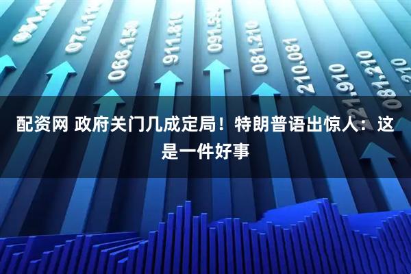 配资网 政府关门几成定局！特朗普语出惊人：这是一件好事
