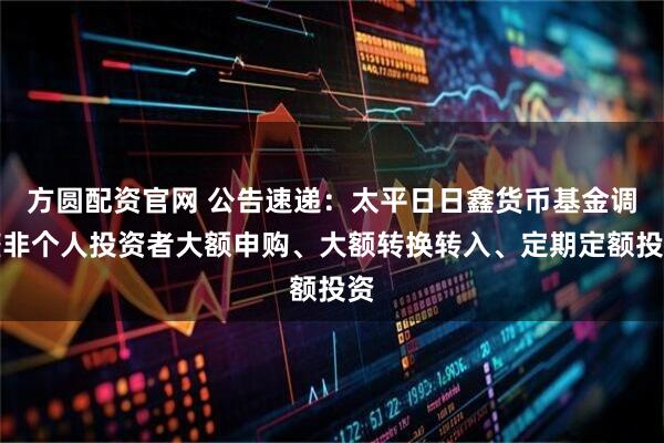 方圆配资官网 公告速递：太平日日鑫货币基金调整非个人投资者大额申购、大额转换转入、定期定额投资