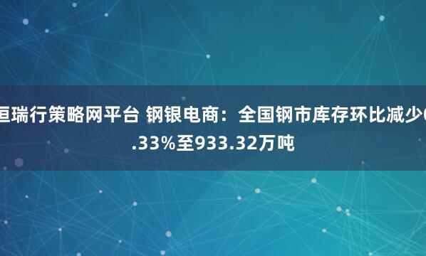 恒瑞行策略网平台 钢银电商：全国钢市库存环比减少0.33%至933.32万吨