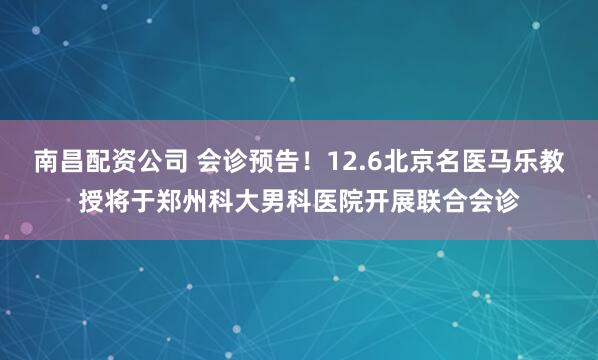 南昌配资公司 会诊预告！12.6北京名医马乐教授将于郑州科大男科医院开展联合会诊