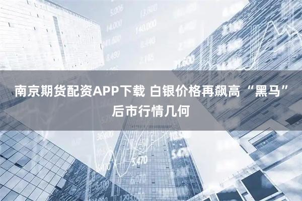 南京期货配资APP下载 白银价格再飙高 “黑马”后市行情几何