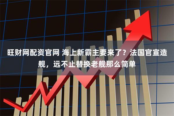 旺财网配资官网 海上新霸主要来了？法国官宣造舰，远不止替换老舰那么简单