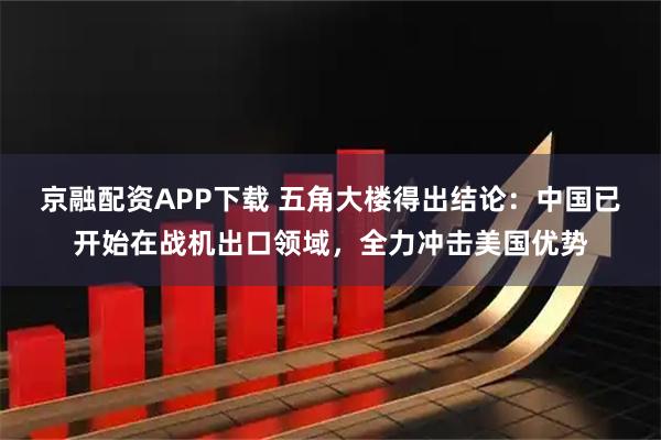 京融配资APP下载 五角大楼得出结论：中国已开始在战机出口领域，全力冲击美国优势