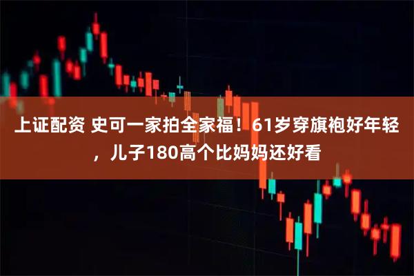 上证配资 史可一家拍全家福！61岁穿旗袍好年轻，儿子180高个比妈妈还好看