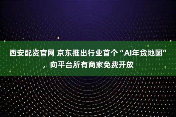 西安配资官网 京东推出行业首个“AI年货地图”，向平台所有商家免费开放
