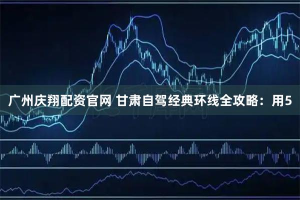 广州庆翔配资官网 甘肃自驾经典环线全攻略：用5