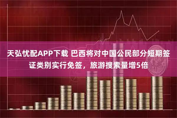 天弘忧配APP下载 巴西将对中国公民部分短期签证类别实行免签，旅游搜索量增5倍