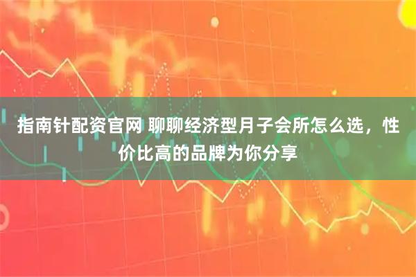 指南针配资官网 聊聊经济型月子会所怎么选，性价比高的品牌为你分享