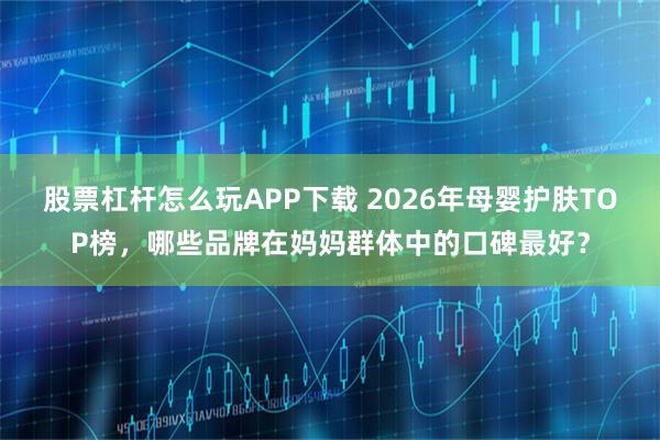 股票杠杆怎么玩APP下载 2026年母婴护肤TOP榜，哪些品牌在妈妈群体中的口碑最好？