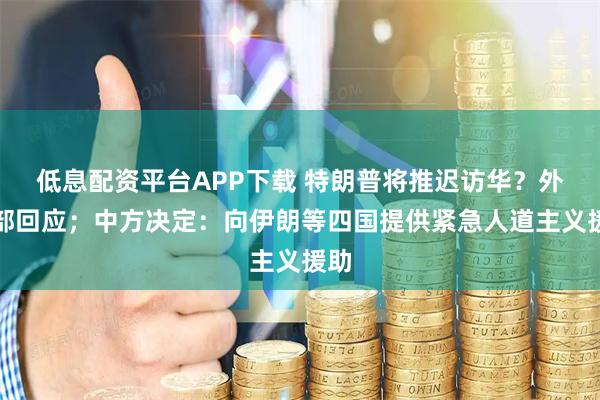 低息配资平台APP下载 特朗普将推迟访华？外交部回应；中方决定：向伊朗等四国提供紧急人道主义援助