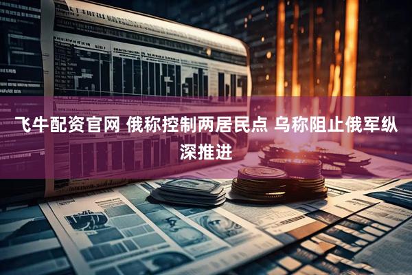 飞牛配资官网 俄称控制两居民点 乌称阻止俄军纵深推进