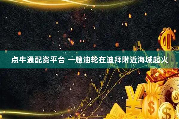 点牛通配资平台 一艘油轮在迪拜附近海域起火
