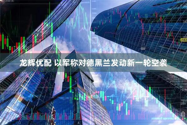 龙辉优配 以军称对德黑兰发动新一轮空袭