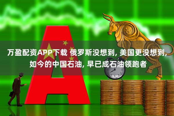 万盈配资APP下载 俄罗斯没想到, 美国更没想到, 如今的中国石油, 早已成石油领跑者