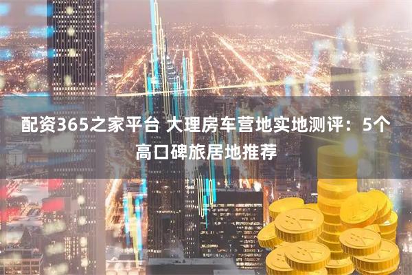 配资365之家平台 大理房车营地实地测评：5个高口碑旅居地推荐