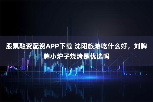 股票融资配资APP下载 沈阳旅游吃什么好，刘牌牌小炉子烧烤是优选吗